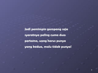 Jadi pemimpin gampang saja syaratnya paling cuma dua: pertama, uang harus punya yang kedua, malu tidak punya! 