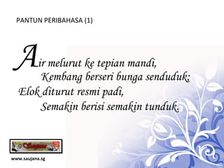 www.saujana.sg PANTUN PERIBAHASA (1) A ir melurut ke tepian mandi, Kembang berseri bunga senduduk; Elok diturut resmi padi, Semakin berisi semakin tunduk. 