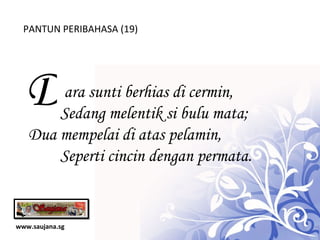 www.saujana.sg PANTUN PERIBAHASA (19) D   ara sunti berhias di cermin,             Sedang melentik si bulu mata; Dua mempelai di atas pelamin,         Seperti cincin dengan permata. 