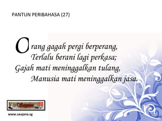 www.saujana.sg PANTUN PERIBAHASA (27) O rang gagah pergi berperang,            Terlalu berani lagi perkasa; Gajah mati meninggalkan tulang,         Manusia mati meninggalkan jasa. 