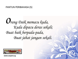 www.saujana.sg PANTUN PERIBAHASA (5) o rang Daik memacu kuda,   Kuda dipacu deras sekali; Buat baik berpada-pada,  Buat jahat jangan sekali.  