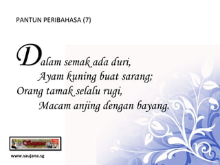 www.saujana.sg PANTUN PERIBAHASA (7) D alam semak ada duri,    Ayam kuning buat sarang; Orang tamak selalu rugi,  Macam anjing dengan bayang. 
