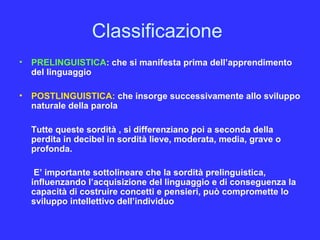 Classificazione
• PRELINGUISTICA: che si manifesta prima dell’apprendimento
del linguaggio
• POSTLINGUISTICA: che insorge successivamente allo sviluppo
naturale della parola
Tutte queste sordità , si differenziano poi a seconda della
perdita in decibel in sordità lieve, moderata, media, grave o
profonda.
E’ importante sottolineare che la sordità prelinguistica,
influenzando l’acquisizione del linguaggio e di conseguenza la
capacità di costruire concetti e pensieri, può compromette lo
sviluppo intellettivo dell’individuo
 