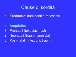 Cause di sordità
• Ereditarie: dominanti e recessive
• Acquisite:
1. Prenatali (toxoplasmosi)
2. Neonatali (traumi, anossia)
3. Post-natali (infezioni, traumi)
 