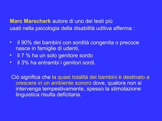 Marc Marschark autore di uno dei testi più
usati nella psicologia della disabilità uditiva afferma :
• il 90% dei bambini con sordità congenita o precoce
nasce in famiglie di udenti,
• il 7 % ha un solo genitore sordo
• il 3% ha entrambi i genitori sordi.
Ciò significa che la quasi totalità dei bambini è destinato a
crescere in un ambiente sonoro dove, qualora non si
intervenga tempestivamente, spesso la stimolazione
linguistica risulta deficitaria.
 