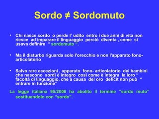 Sordo ≠ Sordomuto
• Chi nasce sordo o perde l’ udito entro i due anni di vita non
riesce ad imparare il linguaggio perciò diventa , come si
usava definire “ sordomuto “.
• Ma il disturbo riguarda solo l'orecchio e non l'apparato fono-
articolatorio
• Salvo rare eccezioni , apparato fono- articolatorio dei bambini
che nascono sordi è integro così come è integra la loro “
facoltà di linguaggio, che a causa del oro deficit non può “
entrare in funzione”
La legge italiana 95/2006 ha abolito il termine “sordo muto”
sostituendolo con “sordo”.
 