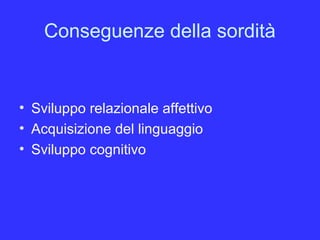 Conseguenze della sordità
• Sviluppo relazionale affettivo
• Acquisizione del linguaggio
• Sviluppo cognitivo
 