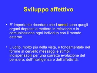 Sviluppo affettivo
• E’ importante ricordare che i sensi sono quegli
organi deputati a mettere in relazione e in
comunicazione ogni individuo con il mondo
esterno.
• L’udito, molto più della vista, è fondamentale nel
fornire al cervello messaggi e stimoli
indispensabili per una corretta evoluzione del
pensiero, dell’intelligenza e dell’affettività.
 