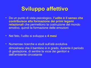 Sviluppo affettivo
• Da un punto di vista psicologico, l’udito è il senso che
contribuisce alla formazione dei primi legami
relazionali che permettono la costruzione del mondo
emotivo, quindi la formazione delle emozioni
• Nel feto, l’udito si sviluppa a 4 mesi
• Numerose ricerche e studi sull’età evolutiva
dimostrano che il bambino è in grado, durante il periodo
di gestazione, di sentire la voce dei genitori e
dell’ambiente circostante
 