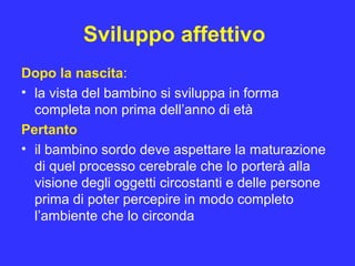 Sviluppo affettivo
Dopo la nascita:
• la vista del bambino si sviluppa in forma
completa non prima dell’anno di età
Pertanto
• il bambino sordo deve aspettare la maturazione
di quel processo cerebrale che lo porterà alla
visione degli oggetti circostanti e delle persone
prima di poter percepire in modo completo
l’ambiente che lo circonda
 
