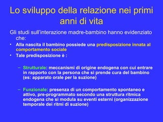 Lo sviluppo della relazione nei primi
anni di vita
Gli studi sull’interazione madre-bambino hanno evidenziato
che:
• Alla nascita il bambino possiede una predisposizione innata al
comportamento sociale
• Tale predisposizione è :
– Strutturale: meccanismi di origine endogena con cui entrare
in rapporto con la persona che si prende cura del bambino
(es: apparato orale per la suzione)
– Funzionale: presenza di un comportamento spontaneo e
attivo, pre-programmato secondo una struttura ritmica
endogena che si modula su eventi esterni (organizzazione
temporale dei ritmi di suzione)
 
