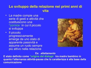 Lo sviluppo della relazione nei primi anni di
vita
• La madre compie una
serie di gesti e attività che
costituiscono una
“cornice” in cui il piccolo
si sviluppa
• Il piccolo
progressivamente
emerge da uno stato di
apparente passività e
assume un ruolo sempre
più attivo nella relazione
Es: allattamento
E stato definito come “origine del dialogo” tra madre bambino in
quanto l’alternanza attività-pausa che lo caratterizza è alla base della
comunicazione
 