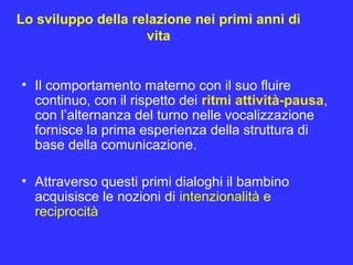 Lo sviluppo della relazione nei primi anni di
vita
• Il comportamento materno con il suo fluire
continuo, con il rispetto dei ritmi attività-pausa,
con l’alternanza del turno nelle vocalizzazione
fornisce la prima esperienza della struttura di
base della comunicazione.
• Attraverso questi primi dialoghi il bambino
acquisisce le nozioni di intenzionalità e
reciprocità
 