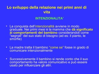 Lo sviluppo della relazione nei primi anni di
vita
INTENZIONALITA’
• La conquista dell’intenzionalità avviene in modo
graduale. Nei primi mesi è la mamma che dà significato
ai comportamenti del bambino considerandoli come
“segnali” del suo stato di bisogno (ad es: il pianto, le
smorfie)
• La madre tratta il bambino “come se” fosse in grado di
comunicare intenzionalmente
• Successivamente il bambino si rende conto che il suo
comportamento ha valore comunicativo e può essere
usato per influenzare gli altri.
 
