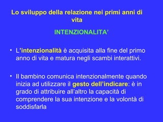 Lo sviluppo della relazione nei primi anni di
vita
INTENZIONALITA’
• L’intenzionalità è acquisita alla fine del primo
anno di vita e matura negli scambi interattivi.
• Il bambino comunica intenzionalmente quando
inizia ad utilizzare il gesto dell’indicare: è in
grado di attribuire all’altro la capacità di
comprendere la sua intenzione e la volontà di
soddisfarla
 