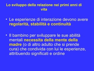 Lo sviluppo della relazione nei primi anni di
vita
• Le esperienze di interazione devono avere
regolarità, stabilità e continuità
• Il bambino per sviluppare le sue abilità
mentali necessita della mente della
madre (o di altro adulto che si prende
cura) che condivida con lui le esperienze,
attribuendo significati e ordine
 