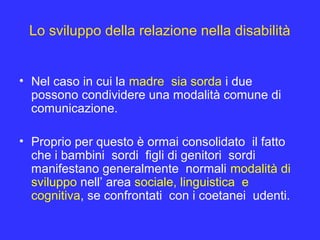 Lo sviluppo della relazione nella disabilità
• Nel caso in cui la madre sia sorda i due
possono condividere una modalità comune di
comunicazione.
• Proprio per questo è ormai consolidato il fatto
che i bambini sordi figli di genitori sordi
manifestano generalmente normali modalità di
sviluppo nell’ area sociale, linguistica e
cognitiva, se confrontati con i coetanei udenti.
 