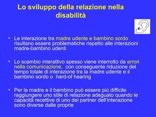Lo sviluppo della relazione nella
disabilità
• Le interazione tra madre udente e bambino sordo
risultano essere problematiche rispetto alle interazioni
madre-bambino udenti
• Lo scambio interattivo spesso viene interrotto da errori
nella comunicazione, con conseguente riduzione del
tempo totale di interazione tra la madre udente e il
bambino sordo o hard-of hearing
• Per la madre e il bambino può essere più difficile
raggiungere uno stile di relazione adeguato quando le
capacità recettive di uno dei partner dell’interazione
sono diverse dalle proprie
 