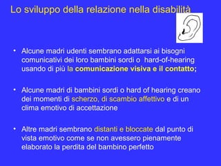 Lo sviluppo della relazione nella disabilità
• Alcune madri udenti sembrano adattarsi ai bisogni
comunicativi dei loro bambini sordi o hard-of-hearing
usando di più la comunicazione visiva e il contatto;
• Alcune madri di bambini sordi o hard of hearing creano
dei momenti di scherzo, di scambio affettivo e di un
clima emotivo di accettazione
• Altre madri sembrano distanti e bloccate dal punto di
vista emotivo come se non avessero pienamente
elaborato la perdita del bambino perfetto
 