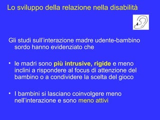 Lo sviluppo della relazione nella disabilità
Gli studi sull’interazione madre udente-bambino
sordo hanno evidenziato che
• le madri sono più intrusive, rigide e meno
inclini a rispondere al focus di attenzione del
bambino o a condividere la scelta del gioco
• I bambini si lasciano coinvolgere meno
nell’interazione e sono meno attivi
 
