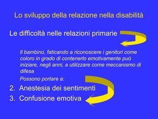 Lo sviluppo della relazione nella disabilità
Le difficoltà nelle relazioni primarie
Il bambino, faticando a riconoscere i genitori come
coloro in grado di contenerlo emotivamente può
iniziare, negli anni, a utilizzare come meccanismo di
difesa
Possono portare a:
2. Anestesia dei sentimenti
3. Confusione emotiva
 