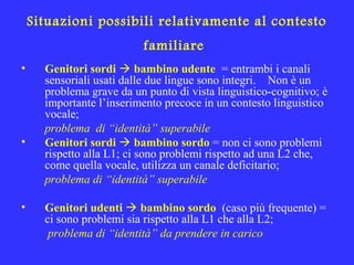 Situazioni possibili relativamente al contesto
familiare
• Genitori sordi  bambino udente = entrambi i canali
sensoriali usati dalle due lingue sono integri. Non è un
problema grave da un punto di vista linguistico-cognitivo; è
importante l’inserimento precoce in un contesto linguistico
vocale;
problema di “identità” superabile
• Genitori sordi  bambino sordo = non ci sono problemi
rispetto alla L1; ci sono problemi rispetto ad una L2 che,
come quella vocale, utilizza un canale deficitario;
problema di “identità” superabile
• Genitori udenti  bambino sordo (caso più frequente) =
ci sono problemi sia rispetto alla L1 che alla L2;
problema di “identità” da prendere in carico
 