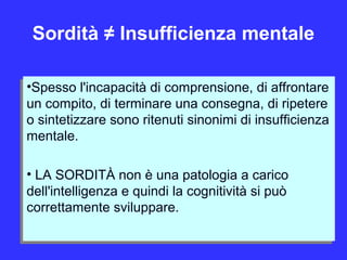 Sordità ≠ Insufficienza mentale
•Spesso l'incapacità di comprensione, di affrontare
un compito, di terminare una consegna, di ripetere
o sintetizzare sono ritenuti sinonimi di insufficienza
mentale.
• LA SORDITÀ non è una patologia a carico
dell'intelligenza e quindi la cognitività si può
correttamente sviluppare.
•Spesso l'incapacità di comprensione, di affrontare
un compito, di terminare una consegna, di ripetere
o sintetizzare sono ritenuti sinonimi di insufficienza
mentale.
• LA SORDITÀ non è una patologia a carico
dell'intelligenza e quindi la cognitività si può
correttamente sviluppare.
 