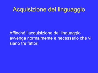 Acquisizione del linguaggio
Affinché l’acquisizione del linguaggio
avvenga normalmente è necessario che vi
siano tre fattori:
 
