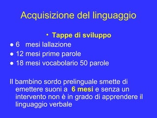 Acquisizione del linguaggio
• Tappe di sviluppo
● 6 mesi lallazione
● 12 mesi prime parole
● 18 mesi vocabolario 50 parole
Il bambino sordo prelinguale smette di
emettere suoni a 6 mesi e senza un
intervento non è in grado di apprendere il
linguaggio verbale
 