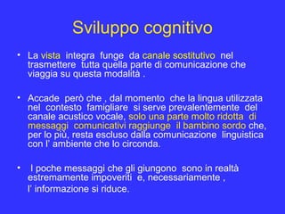 Sviluppo cognitivo
• La vista integra funge da canale sostitutivo nel
trasmettere tutta quella parte di comunicazione che
viaggia su questa modalità .
• Accade però che , dal momento che la lingua utilizzata
nel contesto famigliare si serve prevalentemente del
canale acustico vocale, solo una parte molto ridotta di
messaggi comunicativi raggiunge il bambino sordo che,
per lo più, resta escluso dalla comunicazione linguistica
con l’ ambiente che lo circonda.
• I poche messaggi che gli giungono sono in realtà
estremamente impoveriti e, necessariamente ,
l’ informazione si riduce.
 