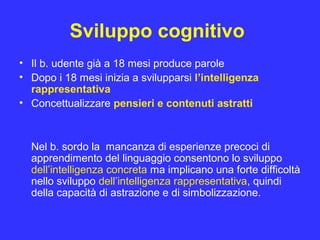 Sviluppo cognitivo
• Il b. udente già a 18 mesi produce parole
• Dopo i 18 mesi inizia a svilupparsi l’intelligenza
rappresentativa
• Concettualizzare pensieri e contenuti astratti
Nel b. sordo la mancanza di esperienze precoci di
apprendimento del linguaggio consentono lo sviluppo
dell’intelligenza concreta ma implicano una forte difficoltà
nello sviluppo dell’intelligenza rappresentativa, quindi
della capacità di astrazione e di simbolizzazione.
 