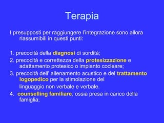 Terapia
I presupposti per raggiungere l’integrazione sono allora
riassumibili in questi punti:
1. precocità della diagnosi di sordità;
2. precocità e correttezza della protesizzazione e
adattamento protesico o impianto cocleare;
3. precocità dell' allenamento acustico e del trattamento
logopedico per la stimolazione del
linguaggio non verbale e verbale.
4. counselling familiare, ossia presa in carico della
famiglia;
 