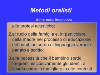 Metodi oralisti
1.alle protesi acustiche;
2.al ruolo della famiglia e, in particolare,
della madre nel processo di educazione
del bambino sordo al linguaggio verbale
parlato e scritto;
3.alla necessità che il bambino sordo
frequenti esclusivamente gli udenti, a
scuola come in famiglia e in altri contesti.
1.alle protesi acustiche;
2.al ruolo della famiglia e, in particolare,
della madre nel processo di educazione
del bambino sordo al linguaggio verbale
parlato e scritto;
3.alla necessità che il bambino sordo
frequenti esclusivamente gli udenti, a
scuola come in famiglia e in altri contesti.
danno molta importanza
 