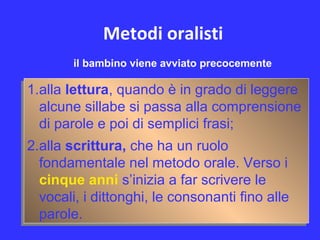 Metodi oralisti
1.alla lettura, quando è in grado di leggere
alcune sillabe si passa alla comprensione
di parole e poi di semplici frasi;
2.alla scrittura, che ha un ruolo
fondamentale nel metodo orale. Verso i
cinque anni s’inizia a far scrivere le
vocali, i dittonghi, le consonanti fino alle
parole.
1.alla lettura, quando è in grado di leggere
alcune sillabe si passa alla comprensione
di parole e poi di semplici frasi;
2.alla scrittura, che ha un ruolo
fondamentale nel metodo orale. Verso i
cinque anni s’inizia a far scrivere le
vocali, i dittonghi, le consonanti fino alle
parole.
il bambino viene avviato precocemente
 