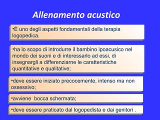 Allenamento acustico
•È uno degli aspetti fondamentali della terapia
logopedica.
•È uno degli aspetti fondamentali della terapia
logopedica.
•avviene bocca schermata;•avviene bocca schermata;
•ha lo scopo di introdurre il bambino ipoacusico nel
mondo dei suoni e di interessarlo ad essi, di
insegnargli a differenziarne le caratteristiche
quantitative e qualitative;
•ha lo scopo di introdurre il bambino ipoacusico nel
mondo dei suoni e di interessarlo ad essi, di
insegnargli a differenziarne le caratteristiche
quantitative e qualitative;
•deve essere iniziato precocemente, intenso ma non
ossessivo;
•deve essere iniziato precocemente, intenso ma non
ossessivo;
•deve essere praticato dal logopedista e dai genitori .•deve essere praticato dal logopedista e dai genitori .
 