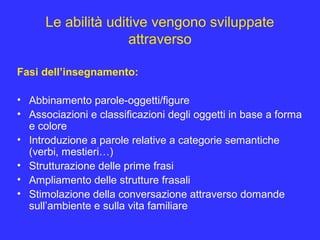 Le abilità uditive vengono sviluppate
attraverso
Fasi dell’insegnamento:
• Abbinamento parole-oggetti/figure
• Associazioni e classificazioni degli oggetti in base a forma
e colore
• Introduzione a parole relative a categorie semantiche
(verbi, mestieri…)
• Strutturazione delle prime frasi
• Ampliamento delle strutture frasali
• Stimolazione della conversazione attraverso domande
sull’ambiente e sulla vita familiare
 