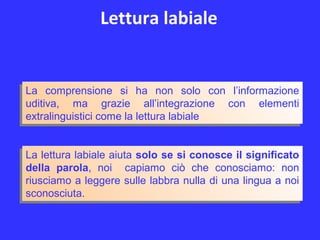Lettura labiale
La lettura labiale aiuta solo se si conosce il significato
della parola, noi capiamo ciò che conosciamo: non
riusciamo a leggere sulle labbra nulla di una lingua a noi
sconosciuta.
La lettura labiale aiuta solo se si conosce il significato
della parola, noi capiamo ciò che conosciamo: non
riusciamo a leggere sulle labbra nulla di una lingua a noi
sconosciuta.
La comprensione si ha non solo con l’informazione
uditiva, ma grazie all’integrazione con elementi
extralinguistici come la lettura labiale
La comprensione si ha non solo con l’informazione
uditiva, ma grazie all’integrazione con elementi
extralinguistici come la lettura labiale
 