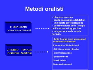 Metodi oralisti
1) ORALISMO
(APPROCCIO ACUPEDICO)
2)VERBO – TONALE
(Guberina- Zagabria)
– diagnosi precoce
– esatta valutazione del deficit
– immediata protesizzazione
– collaborazione della famiglia
nell’intervento logopedico
– integrazione nelle scuole
normali.
-Tutto il corpo è uno strumento di
ricezione/trasmissione
Interventi multidisciplinari:
-Attività corporee ritmiche
-drammatizzazione
-psicomotricità
Sussidi visivi
Strumenti musicali
 