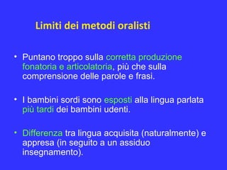 Limiti dei metodi oralisti
• Puntano troppo sulla corretta produzione
fonatoria e articolatoria, più che sulla
comprensione delle parole e frasi.
• I bambini sordi sono esposti alla lingua parlata
più tardi dei bambini udenti.
• Differenza tra lingua acquisita (naturalmente) e
appresa (in seguito a un assiduo
insegnamento).
 