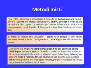 Metodi misti
•Dal 1970, comincia a diffondersi il concetto di comunicazione totale,
ovvero l’unione dei metodi comunicativi, uditivi, gestuali e orali al fine
di capire e farsi capire. La verbalità può venire affiancata ad altre forme
comunicative, quali il gesto, il disegno, il mimo, l’espressione corporea,
ecc.
•Dal 1970, comincia a diffondersi il concetto di comunicazione totale,
ovvero l’unione dei metodi comunicativi, uditivi, gestuali e orali al fine
di capire e farsi capire. La verbalità può venire affiancata ad altre forme
comunicative, quali il gesto, il disegno, il mimo, l’espressione corporea,
ecc.
Si tratta di metodi che utilizzano i segni nella terapia e che hanno
anch’essi come obiettivo l’insegnamento della lingua vocale al bambino
sordo.
Si tratta di metodi che utilizzano i segni nella terapia e che hanno
anch’essi come obiettivo l’insegnamento della lingua vocale al bambino
sordo.
L’obiettivo è la migliore competenza possibile del bambino sordo
nella lingua parlata e scritta. Quando si parla con il bambino sordo, si
dà un supporto gestuale a tutto quello che viene detto. I segni divengono
così una sorta di ‘stampelle’ che il bambino usa quando non è ancora
abbastanza padrone del linguaggio verbale, per poter rispettare le stesse
tappe evolutive del bambino udente.
L’obiettivo è la migliore competenza possibile del bambino sordo
nella lingua parlata e scritta. Quando si parla con il bambino sordo, si
dà un supporto gestuale a tutto quello che viene detto. I segni divengono
così una sorta di ‘stampelle’ che il bambino usa quando non è ancora
abbastanza padrone del linguaggio verbale, per poter rispettare le stesse
tappe evolutive del bambino udente.
 