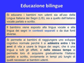 Educazione bilingue
Si educano i bambini non udenti sia all’uso della
Lingua Italiana dei Segni (LIS), sia a quello dell’italiano
vocale parlato e scritto.
Si educano i bambini non udenti sia all’uso della
Lingua Italiana dei Segni (LIS), sia a quello dell’italiano
vocale parlato e scritto.
Si permette ai bambini di raggiungere uno sviluppo
cognitivo normale perché li si addestra entro i tre
anni di vita a usare la lingua dei segni, che è una
lingua a tutti gli effetti, e nello stesso tempo si
permette loro di acquisire gradualmente l’italiano
parlato e scritto, ovviamente in tempi più lunghi di
quelli necessari ai bambini udenti.
Si permette ai bambini di raggiungere uno sviluppo
cognitivo normale perché li si addestra entro i tre
anni di vita a usare la lingua dei segni, che è una
lingua a tutti gli effetti, e nello stesso tempo si
permette loro di acquisire gradualmente l’italiano
parlato e scritto, ovviamente in tempi più lunghi di
quelli necessari ai bambini udenti.
Il bambino viene esposto alla lingua vocale e alla
lingua dei segni in contesti separati o da due fonti
diverse.
Il bambino viene esposto alla lingua vocale e alla
lingua dei segni in contesti separati o da due fonti
diverse.
 