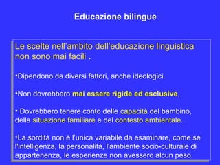 Le scelte nell’ambito dell’educazione linguistica
non sono mai facili .
•Dipendono da diversi fattori, anche ideologici.
•Non dovrebbero mai essere rigide ed esclusive,
• Dovrebbero tenere conto delle capacità del bambino,
della situazione familiare e del contesto ambientale.
•La sordità non è l’unica variabile da esaminare, come se
l'intelligenza, la personalità, l'ambiente socio-culturale di
appartenenza, le esperienze non avessero alcun peso.
Le scelte nell’ambito dell’educazione linguistica
non sono mai facili .
•Dipendono da diversi fattori, anche ideologici.
•Non dovrebbero mai essere rigide ed esclusive,
• Dovrebbero tenere conto delle capacità del bambino,
della situazione familiare e del contesto ambientale.
•La sordità non è l’unica variabile da esaminare, come se
l'intelligenza, la personalità, l'ambiente socio-culturale di
appartenenza, le esperienze non avessero alcun peso.
Educazione bilingue
 