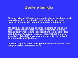 Scelte e famiglia
• Ci sono notevoli differenze a seconda che un bambino sordo
nasca da genitori sordi o da genitori udenti per quanto
riguarda la scelta del metodo educativo e riabilitativo.
• Un bambino sordo figlio di sordi imparerà la lingua dei
segni come lingua madre e successivamente la lingua
italiana attraverso sedute logopedistiche e a scuola ; sarà
così bilingue. Acquisirà le regole grammaticali e morfo-
sintattiche della LIS e contemporaneamente , in contesti
diversi , quelle dell’ Italiano .
• Un sordo figlio di udenti sarà più facilmente orientato dalla
famiglia verso un metodo orale.
 