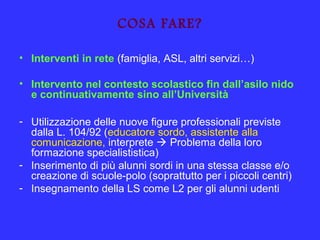 COSA FARE?
• Interventi in rete (famiglia, ASL, altri servizi…)
• Intervento nel contesto scolastico fin dall’asilo nido
e continuativamente sino all’Università
- Utilizzazione delle nuove figure professionali previste
dalla L. 104/92 (educatore sordo, assistente alla
comunicazione, interprete  Problema della loro
formazione specialististica)
- Inserimento di più alunni sordi in una stessa classe e/o
creazione di scuole-polo (soprattutto per i piccoli centri)
- Insegnamento della LS come L2 per gli alunni udenti
 
