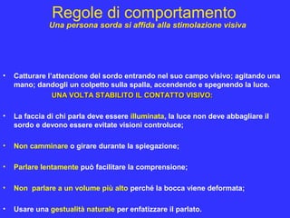 Regole di comportamento
• Catturare l’attenzione del sordo entrando nel suo campo visivo; agitando una
mano; dandogli un colpetto sulla spalla, accendendo e spegnendo la luce.
UNA VOLTA STABILITO IL CONTATTO VISIVO:UNA VOLTA STABILITO IL CONTATTO VISIVO:
• La faccia di chi parla deve essere illuminata, la luce non deve abbagliare il
sordo e devono essere evitate visioni controluce;
• Non camminare o girare durante la spiegazione;
• Parlare lentamente può facilitare la comprensione;
• Non parlare a un volume più alto perché la bocca viene deformata;
• Usare una gestualità naturale per enfatizzare il parlato.
Una persona sorda si affida alla stimolazione visiva
 