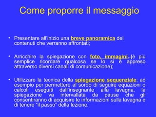 Come proporre il messaggio
• Presentare all’inizio una breve panoramica dei
contenuti che verranno affrontati;
• Arricchire la spiegazione con foto, immagini..(è più
semplice ricordare qualcosa se lo si è appreso
attraverso diversi canali di comunicazione);
• Utilizzare la tecnica della spiegazione sequenziale; ad
esempio per permettere al sordo di seguire equazioni o
calcoli eseguiti dall’insegnante alla lavagna, la
spiegazione va intervallata da pause che gli
consentiranno di acquisire le informazioni sulla lavagna e
di tenere “il passo” della lezione.
 