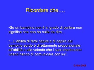 Ricordare che….Ricordare che….
•Se un bambino non è in grado di parlare nonSe un bambino non è in grado di parlare non
significa che non ha nulla da dire…significa che non ha nulla da dire…
•……L’abilità di farsi capire e di capire delL’abilità di farsi capire e di capire del
bambino sordo è direttamente proporzionalebambino sordo è direttamente proporzionale
all’abilità e alla volontà che i suoi interlocutoriall’abilità e alla volontà che i suoi interlocutori
udenti hanno di comunicare con lui”.udenti hanno di comunicare con lui”.
G.Gitti 2008G.Gitti 2008
 