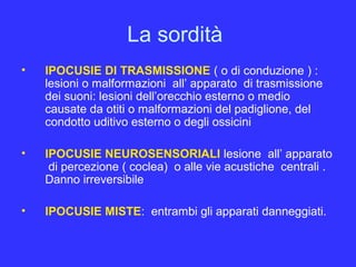 La sordità
• IPOCUSIE DI TRASMISSIONE ( o di conduzione ) :
lesioni o malformazioni all’ apparato di trasmissione
dei suoni: lesioni dell’orecchio esterno o medio
causate da otiti o malformazioni del padiglione, del
condotto uditivo esterno o degli ossicini
• IPOCUSIE NEUROSENSORIALI lesione all’ apparato
di percezione ( coclea) o alle vie acustiche centrali .
Danno irreversibile
• IPOCUSIE MISTE: entrambi gli apparati danneggiati.
 