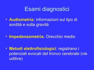 Esami diagnostici
• Audiometria: informazioni sul tipo di
sordità e sulla gravità
• Impedenzometria. Orecchio medio
• Metodi elettrofisiologici: registrano i
potenziali evocati del tronco cerebrale (vie
uditive)
 