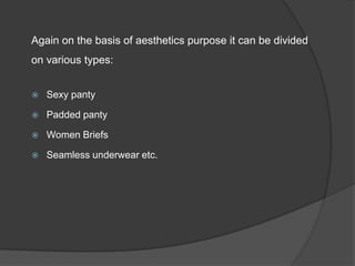 Again on the basis of aesthetics purpose it can be divided
on various types:


   Sexy panty

   Padded panty

   Women Briefs

   Seamless underwear etc.
 